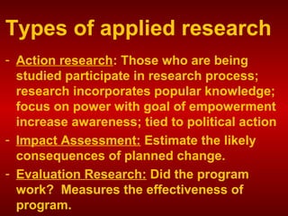 Types of applied research
- Action research: Those who are being
studied participate in research process;
research incorporates popular knowledge;
focus on power with goal of empowerment
increase awareness; tied to political action
- Impact Assessment: Estimate the likely
consequences of planned change.
- Evaluation Research: Did the program
work? Measures the effectiveness of
program.
 