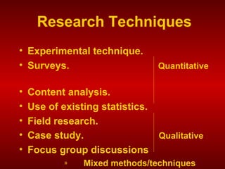 Research Techniques
• Experimental technique.
• Surveys. Quantitative
• Content analysis.
• Use of existing statistics.
• Field research.
• Case study. Qualitative
• Focus group discussions
» Mixed methods/techniques
 