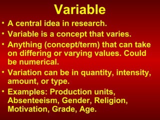 Variable
• A central idea in research.
• Variable is a concept that varies.
• Anything (concept/term) that can take
on differing or varying values. Could
be numerical.
• Variation can be in quantity, intensity,
amount, or type.
• Examples: Production units,
Absenteeism, Gender, Religion,
Motivation, Grade, Age.
 