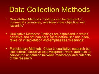 Data Collection Methods
• Quantitative Methods: Findings can be reduced to
numerical summaries; relatively more objective and
‘scientific’
• Qualitative Methods: Findings are expressed in words,
narrative and not numbers; more naturalistic and open,
relies on interpretation and emphasizes ‘meanings’.
• Participatory Methods: Close to qualitative research but
less formal; exclusive to development work; attempts to
correct the imbalance between researcher and subjects
of the research.
 