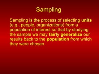 Sampling
Sampling is the process of selecting units
(e.g., people, organizations) from a
population of interest so that by studying
the sample we may fairly generalize our
results back to the population from which
they were chosen.
 