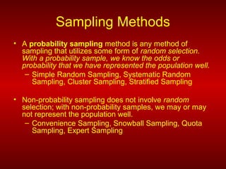 Sampling Methods
• A probability sampling method is any method of
sampling that utilizes some form of random selection.
With a probability sample, we know the odds or
probability that we have represented the population well.
– Simple Random Sampling, Systematic Random
Sampling, Cluster Sampling, Stratified Sampling
• Non-probability sampling does not involve random
selection; with non-probability samples, we may or may
not represent the population well.
– Convenience Sampling, Snowball Sampling, Quota
Sampling, Expert Sampling
 