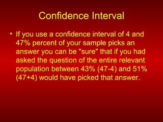 Confidence Interval
• If you use a confidence interval of 4 and
47% percent of your sample picks an
answer you can be "sure" that if you had
asked the question of the entire relevant
population between 43% (47-4) and 51%
(47+4) would have picked that answer.
 