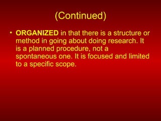 (Continued)
• ORGANIZED in that there is a structure or
method in going about doing research. It
is a planned procedure, not a
spontaneous one. It is focused and limited
to a specific scope.
 