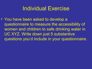 Individual Exercise
• You have been asked to develop a
questionnaire to measure the accessibility of
women and children to safe drinking water in
UC XYZ. Write down just 5 substantive
questions you’d include in your questionnaire.
 