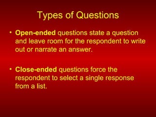 Types of Questions
• Open-ended questions state a question
and leave room for the respondent to write
out or narrate an answer.
• Close-ended questions force the
respondent to select a single response
from a list.
 