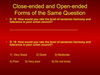 Close-ended and Open-ended
Forms of the Same Question
• D. 18 How would you rate the level of sectarian harmony and
tolerance in your union council?
____________________________________________
• D. 18 How would you rate the level of sectarian harmony and
tolerance in your union council?
1) Very Good 2) Good 3) Moderate
4) Poor 5) Very poor 6) Do not know
 