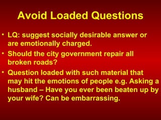 Avoid Loaded Questions
• LQ: suggest socially desirable answer or
are emotionally charged.
• Should the city government repair all
broken roads?
• Question loaded with such material that
may hit the emotions of people e.g. Asking a
husband – Have you ever been beaten up by
your wife? Can be embarrassing.
 