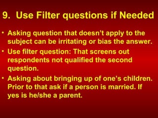 9. Use Filter questions if Needed
• Asking question that doesn’t apply to the
subject can be irritating or bias the answer.
• Use filter question: That screens out
respondents not qualified the second
question.
• Asking about bringing up of one’s children.
Prior to that ask if a person is married. If
yes is he/she a parent.
 