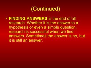 (Continued)
• FINDING ANSWERS is the end of all
research. Whether it is the answer to a
hypothesis or even a simple question,
research is successful when we find
answers. Sometimes the answer is no, but
it is still an answer.
 