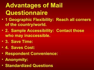 Advantages of Mail
Questionnaire
• 1 Geographic Flexibility: Reach all corners
of the country/world.
• 2. Sample Accessibility: Contact those
who may inaccessible.
• 3. Save Time:
• 4. Saves Cost:
• Respondent Convenience:
• Anonymity:
• Standardized Questions
 