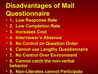 Disadvantages of Mail
Questionnaire
• 1. Low Response Rate
• 2. Low Completion Rate
• 3. Increases Cost
• 4. Interviewer’s Absence
• 5. No Control on Question Order
• 6. Cannot use Lengthy Questionnaire
• 7. No Control Over Environment
• 8. Cannot catch the non-verbal
behavior
• 9. Non-Literates cannot Participate
 