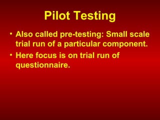 Pilot Testing
• Also called pre-testing: Small scale
trial run of a particular component.
• Here focus is on trial run of
questionnaire.
 