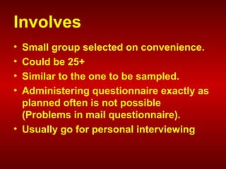 Involves
• Small group selected on convenience.
• Could be 25+
• Similar to the one to be sampled.
• Administering questionnaire exactly as
planned often is not possible
(Problems in mail questionnaire).
• Usually go for personal interviewing
 