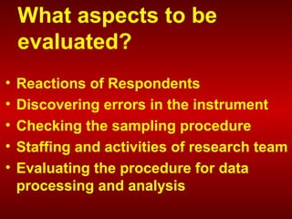 What aspects to be
evaluated?
• Reactions of Respondents
• Discovering errors in the instrument
• Checking the sampling procedure
• Staffing and activities of research team
• Evaluating the procedure for data
processing and analysis
 