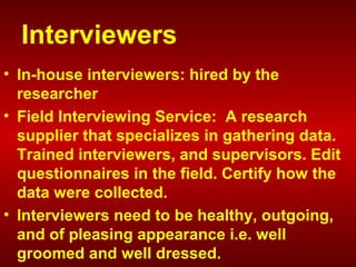 Interviewers
• In-house interviewers: hired by the
researcher
• Field Interviewing Service: A research
supplier that specializes in gathering data.
Trained interviewers, and supervisors. Edit
questionnaires in the field. Certify how the
data were collected.
• Interviewers need to be healthy, outgoing,
and of pleasing appearance i.e. well
groomed and well dressed.
 