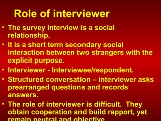 Role of interviewer
• The survey interview is a social
relationship.
• It is a short term secondary social
interaction between two strangers with the
explicit purpose.
• Interviewer - Interviewee/respondent.
• Structured conversation – interviewer asks
prearranged questions and records
answers.
• The role of interviewer is difficult. They
obtain cooperation and build rapport, yet
 
