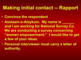 Making initial contact -- Rapport
• Convince the respondent
• Asslaam-o-Alaykum. My name is ______
and I am working for National Survey Co.
We are conducting a survey concerning
“women empowerment.” I would like to get
a few of your ideas.
• Personal interviewer must carry a letter of
authority.
 