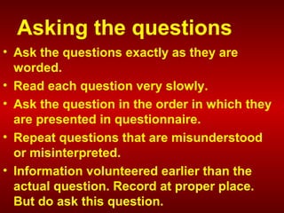 Asking the questions
• Ask the questions exactly as they are
worded.
• Read each question very slowly.
• Ask the question in the order in which they
are presented in questionnaire.
• Repeat questions that are misunderstood
or misinterpreted.
• Information volunteered earlier than the
actual question. Record at proper place.
But do ask this question.
 