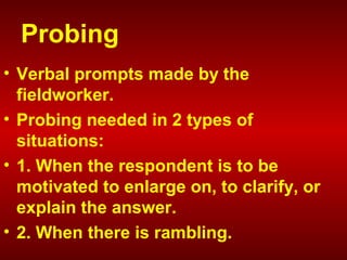 Probing
• Verbal prompts made by the
fieldworker.
• Probing needed in 2 types of
situations:
• 1. When the respondent is to be
motivated to enlarge on, to clarify, or
explain the answer.
• 2. When there is rambling.
 