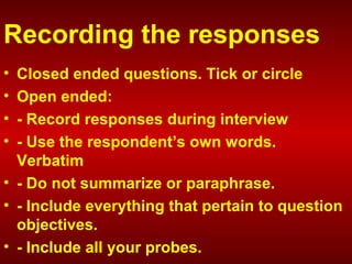 Recording the responses
• Closed ended questions. Tick or circle
• Open ended:
• - Record responses during interview
• - Use the respondent’s own words.
Verbatim
• - Do not summarize or paraphrase.
• - Include everything that pertain to question
objectives.
• - Include all your probes.
 