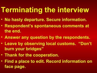 Terminating the interview
• No hasty departure. Secure information.
• Respondent’s spontaneous comments at
the end.
• Answer any question by the respondents.
• Leave by observing local customs. “Don’t
burn your bridges”
• Thank for the cooperation.
• Find a place to edit. Record information on
face page.
 