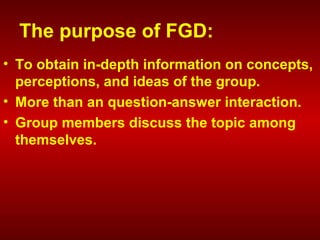 The purpose of FGD:
• To obtain in-depth information on concepts,
perceptions, and ideas of the group.
• More than an question-answer interaction.
• Group members discuss the topic among
themselves.
 