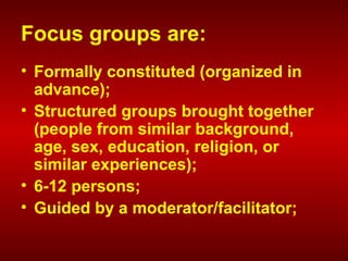 Focus groups are:
• Formally constituted (organized in
advance);
• Structured groups brought together
(people from similar background,
age, sex, education, religion, or
similar experiences);
• 6-12 persons;
• Guided by a moderator/facilitator;
 