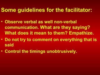 Some guidelines for the facilitator:
• Observe verbal as well non-verbal
communication. What are they saying?
What does it mean to them? Empathize.
• Do not try to comment on everything that is
said
• Control the timings unobtrusively.
 
