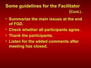Some guidelines for the Facilitator
(Cont.)..
• Summarize the main issues at the end
of FGD.
• Check whether all participants agree.
• Thank the participants.
• Listen for the added comments after
meeting has closed.
 
