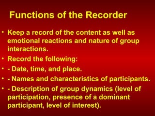 Functions of the Recorder
• Keep a record of the content as well as
emotional reactions and nature of group
interactions.
• Record the following:
• - Date, time, and place.
• - Names and characteristics of participants.
• - Description of group dynamics (level of
participation, presence of a dominant
participant, level of interest).
 