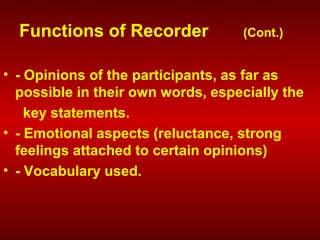 • - Opinions of the participants, as far as
possible in their own words, especially the
key statements.
• - Emotional aspects (reluctance, strong
feelings attached to certain opinions)
• - Vocabulary used.
Functions of Recorder (Cont.)
 