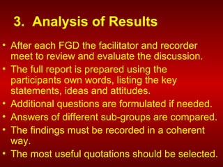 3. Analysis of Results
• After each FGD the facilitator and recorder
meet to review and evaluate the discussion.
• The full report is prepared using the
participants own words, listing the key
statements, ideas and attitudes.
• Additional questions are formulated if needed.
• Answers of different sub-groups are compared.
• The findings must be recorded in a coherent
way.
• The most useful quotations should be selected.
 