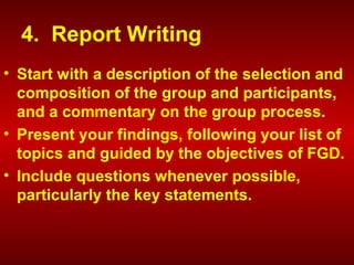 4. Report Writing
• Start with a description of the selection and
composition of the group and participants,
and a commentary on the group process.
• Present your findings, following your list of
topics and guided by the objectives of FGD.
• Include questions whenever possible,
particularly the key statements.
 