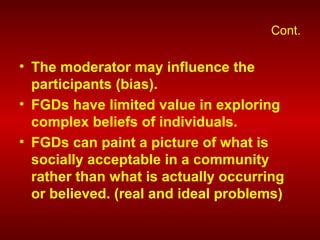 Cont.
• The moderator may influence the
participants (bias).
• FGDs have limited value in exploring
complex beliefs of individuals.
• FGDs can paint a picture of what is
socially acceptable in a community
rather than what is actually occurring
or believed. (real and ideal problems)
 