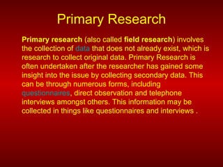 Primary Research
Primary research (also called field research) involves
the collection of data that does not already exist, which is
research to collect original data. Primary Research is
often undertaken after the researcher has gained some
insight into the issue by collecting secondary data. This
can be through numerous forms, including
questionnaires, direct observation and telephone
interviews amongst others. This information may be
collected in things like questionnaires and interviews .
 
