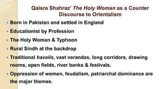 Qaisra Shahraz’ The Holy Woman as a Counter
Discourse to Orientalism
 Born in Pakistan and settled in England
 Educationist by Profession
 The Holy Woman & Typhoon
 Rural Sindh at the backdrop
 Traditional havelis, vast verandas, long corridors, drawing
rooms, open fields, river banks & festivals.
 Oppression of women, feudalism, patriarchal dominance are
the major themes.
 