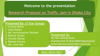 Welcome to the presentation
Research Proposal on Traffic Jam in Dhaka City
Presented By: (7 Star Group)
1. Chaitali Rema
2. Sajal Baidya
3. Md. Kamrozzaman Talukder
4. Nasima Zaman
5. Chonda Hawee
6. Rebeka Sultana
7. Md. Litan Mia
Presented To:
Mr. Md. Ashraful Alam
Assistant Prof. & Head (HRM Department)
Jatiya Kabi kazi nazrul islam university
Date: 28/01/2017
 