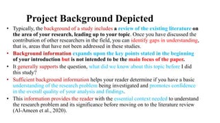 Project Background Depicted
• Typically, the background of a study includes a review of the existing literature on
the area of your research, leading up to your topic. Once you have discussed the
contribution of other researchers in the field, you can identify gaps in understanding,
that is, areas that have not been addressed in these studies.
• Background information expands upon the key points stated in the beginning
of your introduction but is not intended to be the main focus of the paper.
• It generally supports the question, what did we know about this topic before I did
this study?
• Sufficient background information helps your reader determine if you have a basic
understanding of the research problem being investigated and promotes confidence
in the overall quality of your analysis and findings.
• This information provides the reader with the essential context needed to understand
the research problem and its significance before moving on to the literature review
(Al-Ameen et al., 2020).
 