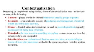 Contextualization
Depending on the problem being studied, forms of contextualization may include one
or more of the following:
• Cultural -- placed within the learned behavior of specific groups of people.
• Economic -- of or relating to systems of production and management of material
wealth and/or business activities.
• Gender -- located within the behavioral, cultural, or psychological traits typically
associated with being male or female.
• Historical -- the time in which something takes place or was created and how that
influences how you interpret it.
• Interdisciplinary -- explanation of theories, concepts, ideas, or methodologies
borrowed from other disciplines applied to the research problem rooted in another
discipline.
 