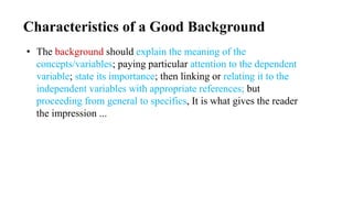 Characteristics of a Good Background
• The background should explain the meaning of the
concepts/variables; paying particular attention to the dependent
variable; state its importance; then linking or relating it to the
independent variables with appropriate references; but
proceeding from general to specifics, It is what gives the reader
the impression ...
 