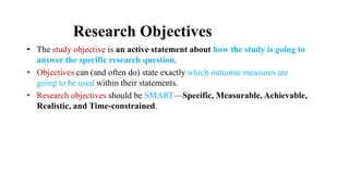 Research Objectives
• The study objective is an active statement about how the study is going to
answer the specific research question.
• Objectives can (and often do) state exactly which outcome measures are
going to be used within their statements.
• Research objectives should be SMART—Specific, Measurable, Achievable,
Realistic, and Time-constrained.
 