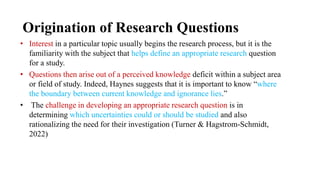 Origination of Research Questions
• Interest in a particular topic usually begins the research process, but it is the
familiarity with the subject that helps define an appropriate research question
for a study.
• Questions then arise out of a perceived knowledge deficit within a subject area
or field of study. Indeed, Haynes suggests that it is important to know “where
the boundary between current knowledge and ignorance lies.”
• The challenge in developing an appropriate research question is in
determining which uncertainties could or should be studied and also
rationalizing the need for their investigation (Turner & Hagstrom-Schmidt,
2022)
 