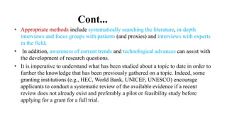 Cont...
• Appropriate methods include systematically searching the literature, in-depth
interviews and focus groups with patients (and proxies) and interviews with experts
in the field.
• In addition, awareness of current trends and technological advances can assist with
the development of research questions.
• It is imperative to understand what has been studied about a topic to date in order to
further the knowledge that has been previously gathered on a topic. Indeed, some
granting institutions (e.g., HEC, World Bank, UNICEF, UNESCO) encourage
applicants to conduct a systematic review of the available evidence if a recent
review does not already exist and preferably a pilot or feasibility study before
applying for a grant for a full trial.
 