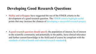 Developing Good Research Questions
• Hulley and colleagues have suggested the use of the FINER criteria in the
development of a good research question. The FINER criteria highlight useful
points that may increase the chances of developing a successful research project.
• A good research question should specify the population of interest, be of interest
to the scientific community and potentially to the public, have clinical relevance
and further current knowledge in the field (and of course be compliant with the
standards of ethical boards and national research standards).
 