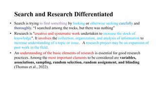Search and Research Differentiated
• Search is trying to find something by looking or otherwise seeking carefully and
thoroughly. “I searched among the rocks, but there was nothing”
• Research is "creative and systematic work undertaken to increase the stock of
knowledge". It involves the collection, organization, and analysis of information to
increase understanding of a topic or issue. A research project may be an expansion of
past work in the field.
• An understanding of the basic elements of research is essential for good research
practices. Among the most important elements to be considered are variables,
associations, sampling, random selection, random assignment, and blinding
(Thomas et al., 2022).
 