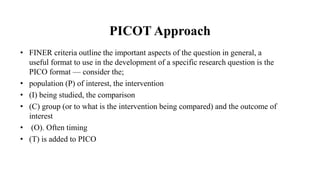 PICOT Approach
• FINER criteria outline the important aspects of the question in general, a
useful format to use in the development of a specific research question is the
PICO format — consider the;
• population (P) of interest, the intervention
• (I) being studied, the comparison
• (C) group (or to what is the intervention being compared) and the outcome of
interest
• (O). Often timing
• (T) is added to PICO
 