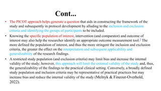 Cont...
• The PICOT approach helps generate a question that aids in constructing the framework of the
study and subsequently in protocol development by alluding to the inclusion and exclusion
criteria and identifying the groups of participants to be included.
• Knowing the specific population of interest, intervention (and comparator) and outcome of
interest may also help the researcher identify an appropriate outcome measurement tool.7 The
more defined the population of interest, and thus the more stringent the inclusion and exclusion
criteria, the greater the effect on the interpretation and subsequent applicability and
generalizability of the research findings.
• A restricted study population (and exclusion criteria) may limit bias and increase the internal
validity of the study; however, this approach will limit the external validity of the study and, thus,
the generalizability of the findings to the practical clinical setting. Conversely, a broadly defined
study population and inclusion criteria may be representative of practical practices but may
increase bias and reduce the internal validity of the study (Melnyk & Fineout-Overhold,
2022).
 