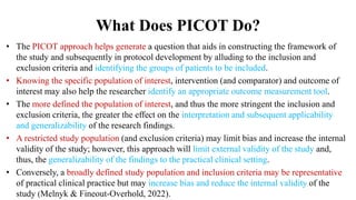 What Does PICOT Do?
• The PICOT approach helps generate a question that aids in constructing the framework of
the study and subsequently in protocol development by alluding to the inclusion and
exclusion criteria and identifying the groups of patients to be included.
• Knowing the specific population of interest, intervention (and comparator) and outcome of
interest may also help the researcher identify an appropriate outcome measurement tool.
• The more defined the population of interest, and thus the more stringent the inclusion and
exclusion criteria, the greater the effect on the interpretation and subsequent applicability
and generalizability of the research findings.
• A restricted study population (and exclusion criteria) may limit bias and increase the internal
validity of the study; however, this approach will limit external validity of the study and,
thus, the generalizability of the findings to the practical clinical setting.
• Conversely, a broadly defined study population and inclusion criteria may be representative
of practical clinical practice but may increase bias and reduce the internal validity of the
study (Melnyk & Fineout-Overhold, 2022).
 
