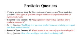 Predictive Questions
• If you’re wondering about the future outcome of an action, you’ll use predictive
questions. These types of questions use past information to predict reactions to
hypothetical events.
• Research Topic Example #1: Are people more likely to buy a product after a
celebrity promotes it?
• Survey Question: Would you ever try a new product because a celebrity you respect
said that it worked for them?
• Research Topic Example #2: Would people in our town enjoy an ice-skating rink?
• Survey Question: How often would you visit a local ice-skating rink?
 